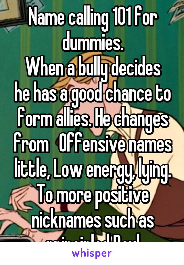 Name calling 101 for dummies.
When a bully decides he has a good chance to form allies. He changes from   Offensive names little, Low energy, lying. To more positive nicknames such as principled Paul