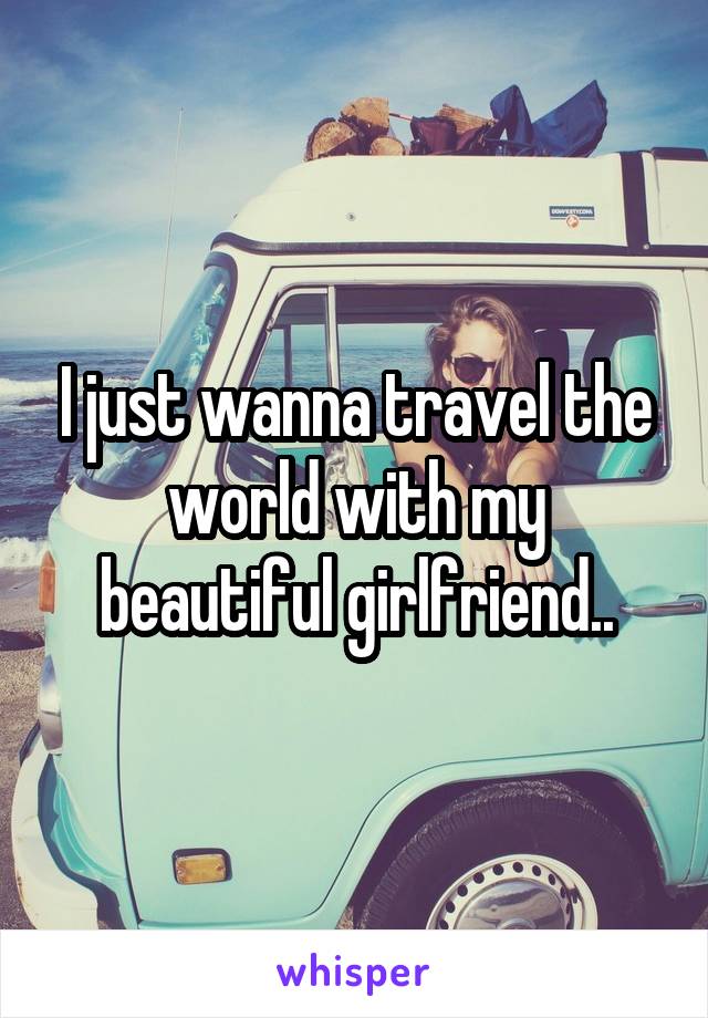 I just wanna travel the world with my beautiful girlfriend..