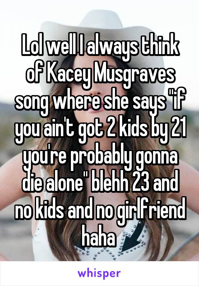 Lol well I always think of Kacey Musgraves song where she says "if you ain't got 2 kids by 21 you're probably gonna die alone" blehh 23 and no kids and no girlfriend haha 