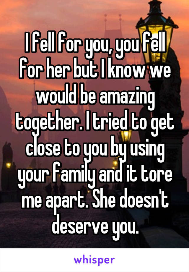 I fell for you, you fell for her but I know we would be amazing together. I tried to get close to you by using your family and it tore me apart. She doesn't deserve you.