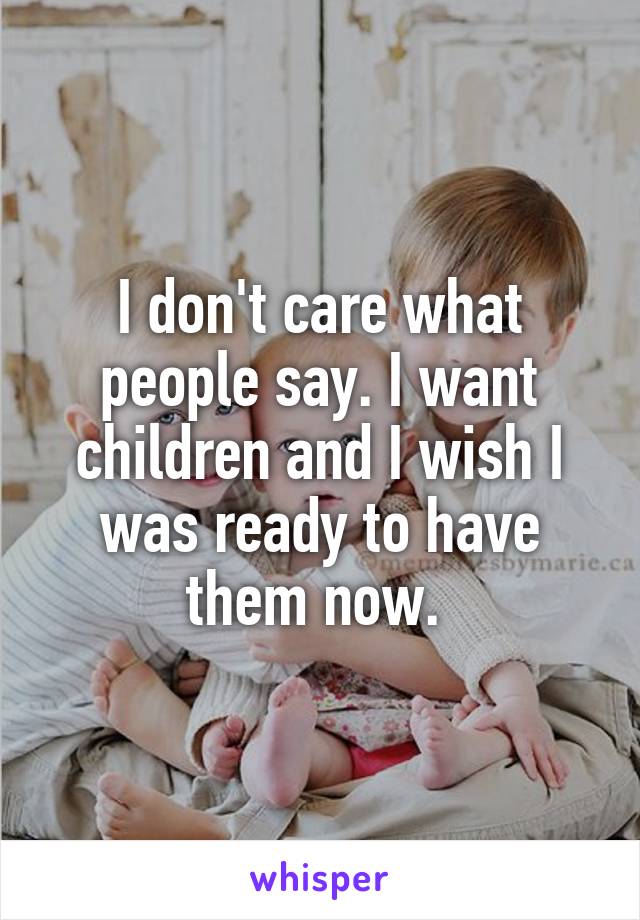 I don't care what people say. I want children and I wish I was ready to have them now. 