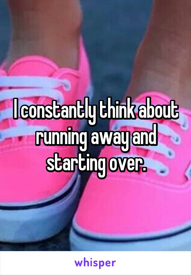 I constantly think about running away and starting over.