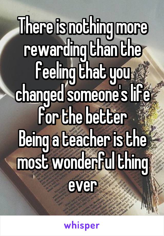 There is nothing more rewarding than the feeling that you changed someone's life for the better
Being a teacher is the most wonderful thing ever
