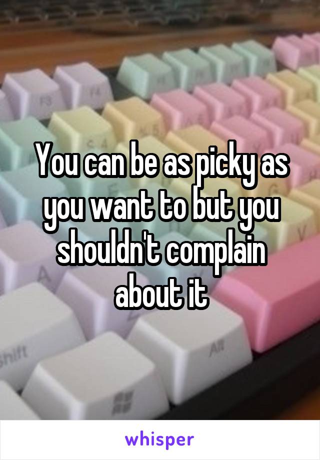 You can be as picky as you want to but you shouldn't complain about it