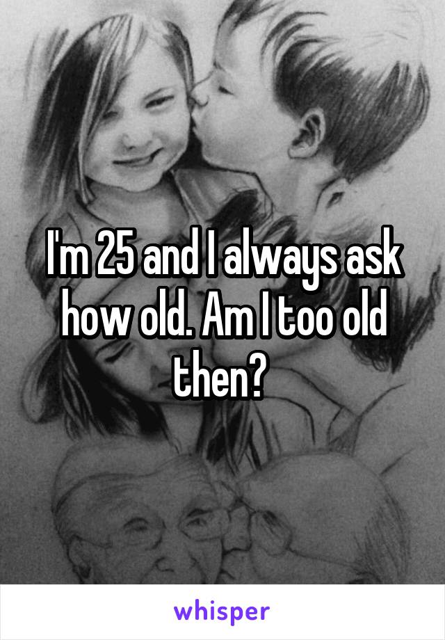 I'm 25 and I always ask how old. Am I too old then? 