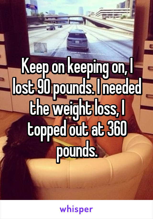 Keep on keeping on, I lost 90 pounds. I needed the weight loss, I topped out at 360 pounds.