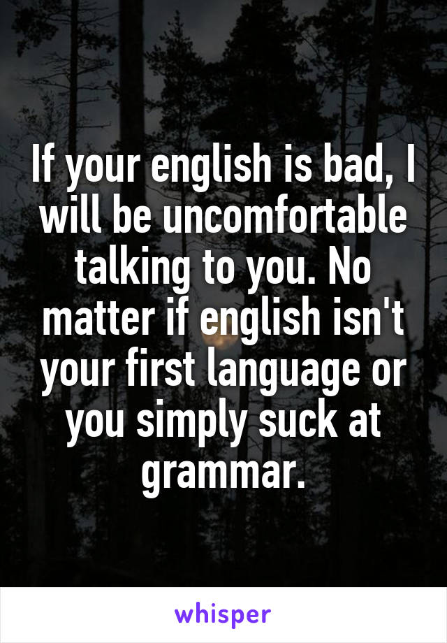 If your english is bad, I will be uncomfortable talking to you. No matter if english isn't your first language or you simply suck at grammar.