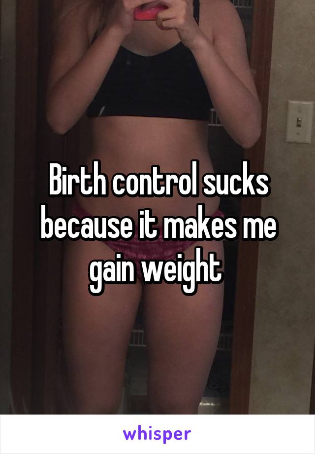 Birth control sucks because it makes me gain weight 