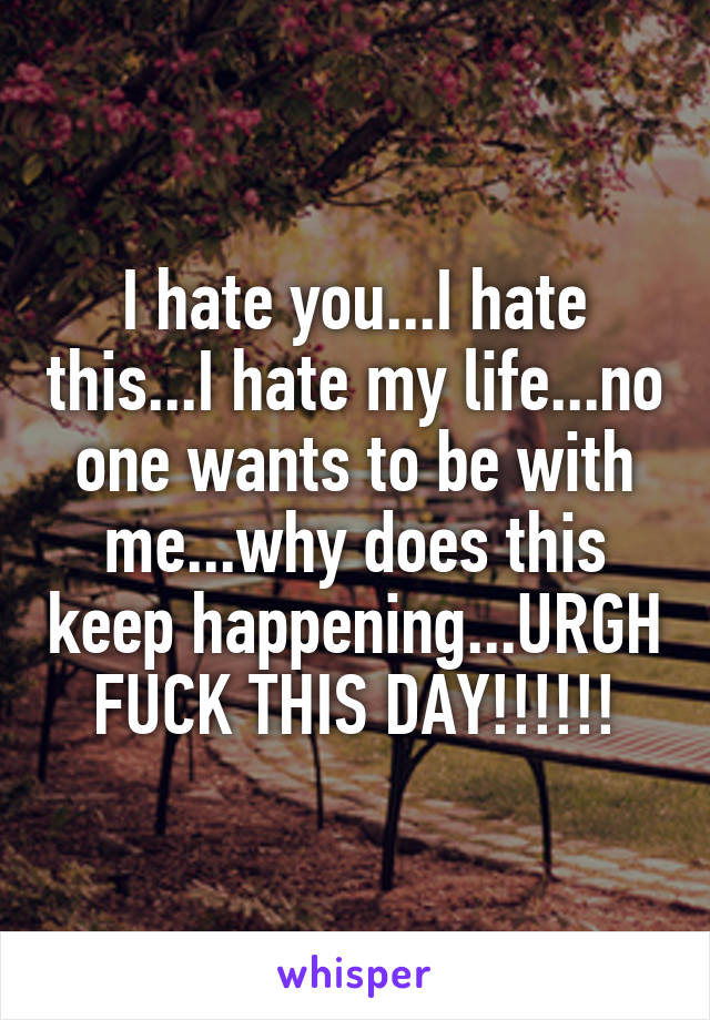 I hate you...I hate this...I hate my life...no one wants to be with me...why does this keep happening...URGH FUCK THIS DAY!!!!!!