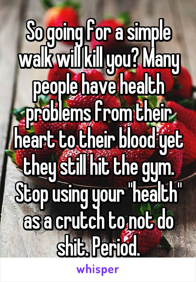 So going for a simple walk will kill you? Many people have health problems from their heart to their blood yet they still hit the gym. Stop using your "health" as a crutch to not do shit. Period.