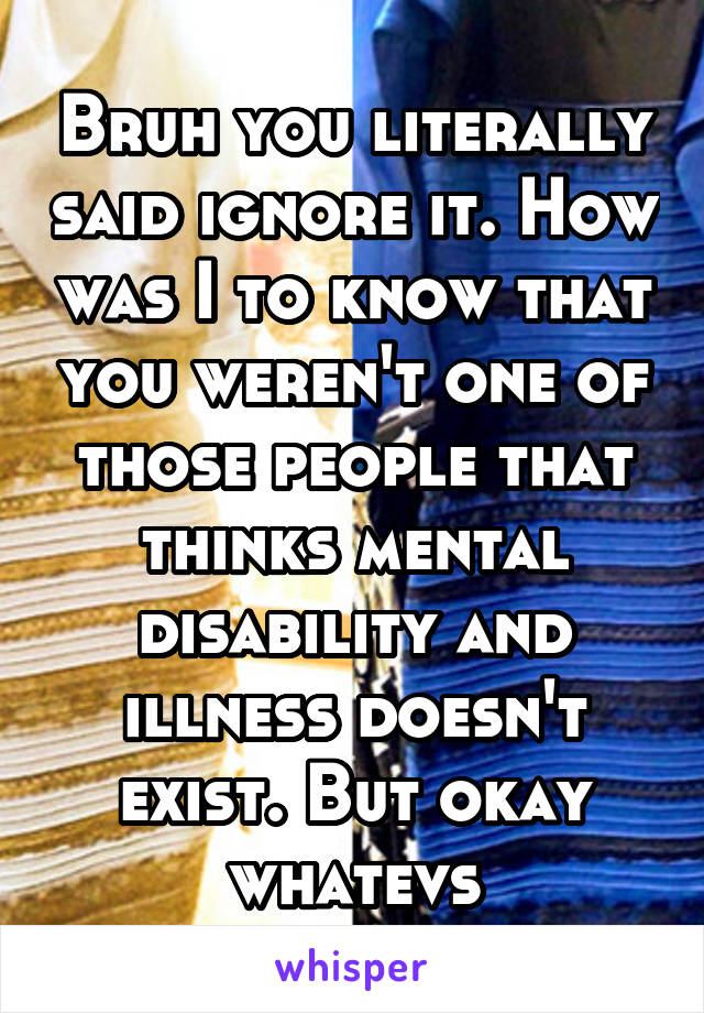 Bruh you literally said ignore it. How was I to know that you weren't one of those people that thinks mental disability and illness doesn't exist. But okay whatevs