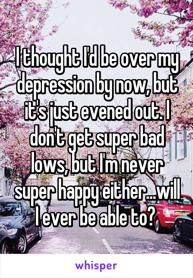 I thought I'd be over my depression by now, but it's just evened out. I don't get super bad lows, but I'm never super happy either...will I ever be able to? 