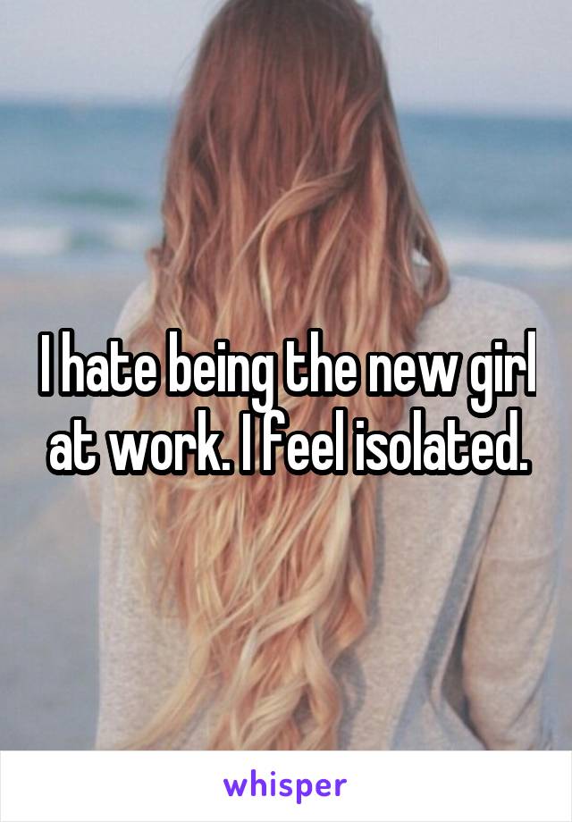 I hate being the new girl at work. I feel isolated.