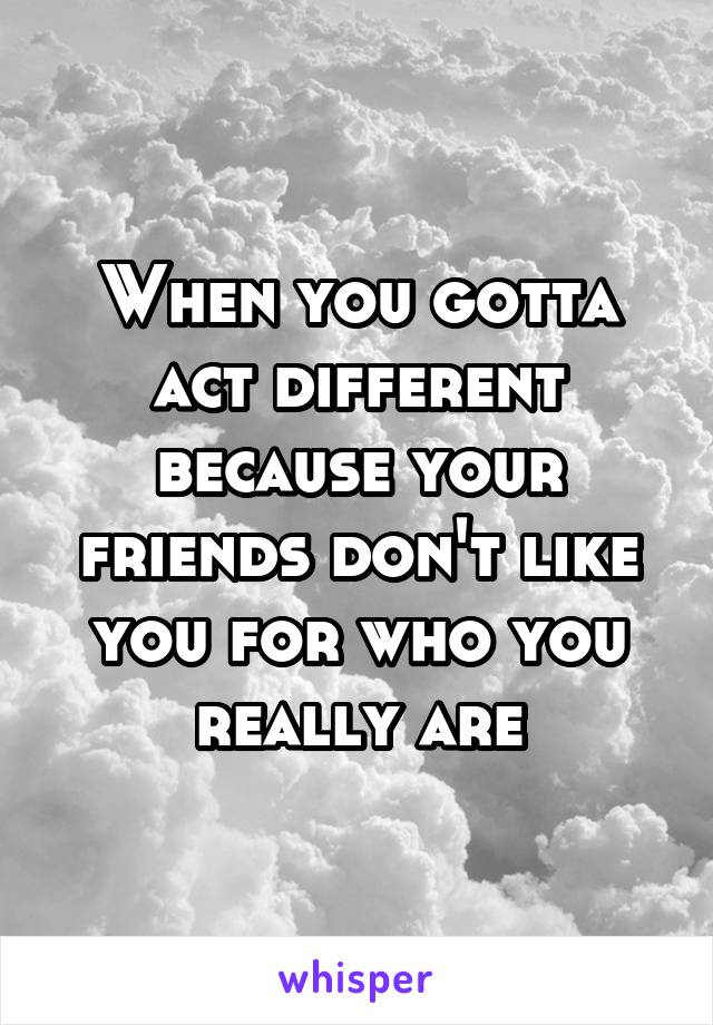 When you gotta act different because your friends don't like you for who you really are