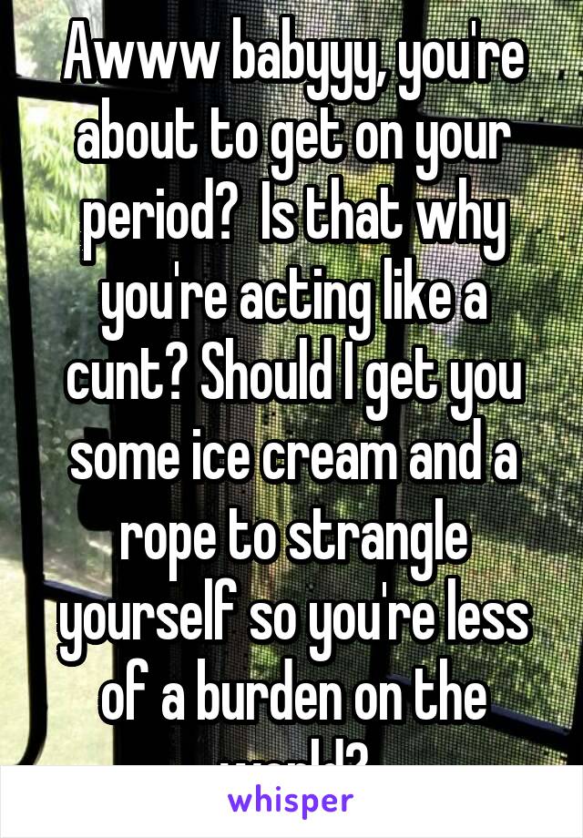 Awww babyyy, you're about to get on your period?  Is that why you're acting like a cunt? Should I get you some ice cream and a rope to strangle yourself so you're less of a burden on the world?