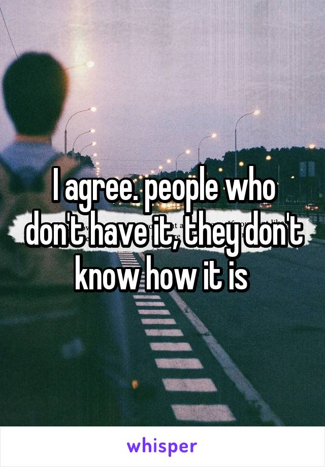 I agree. people who don't have it, they don't know how it is 