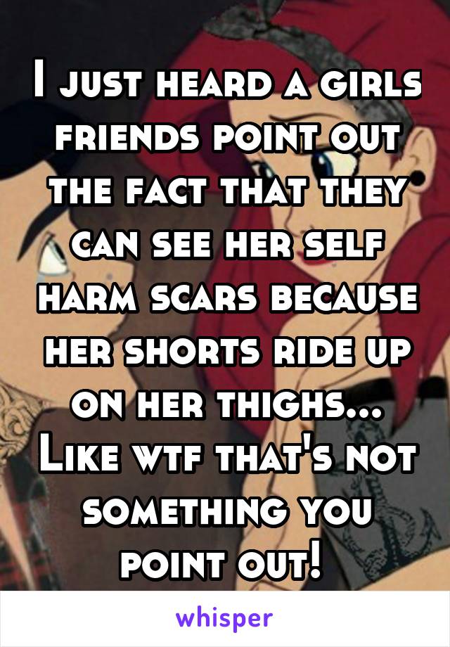 I just heard a girls friends point out the fact that they can see her self harm scars because her shorts ride up on her thighs... Like wtf that's not something you point out! 