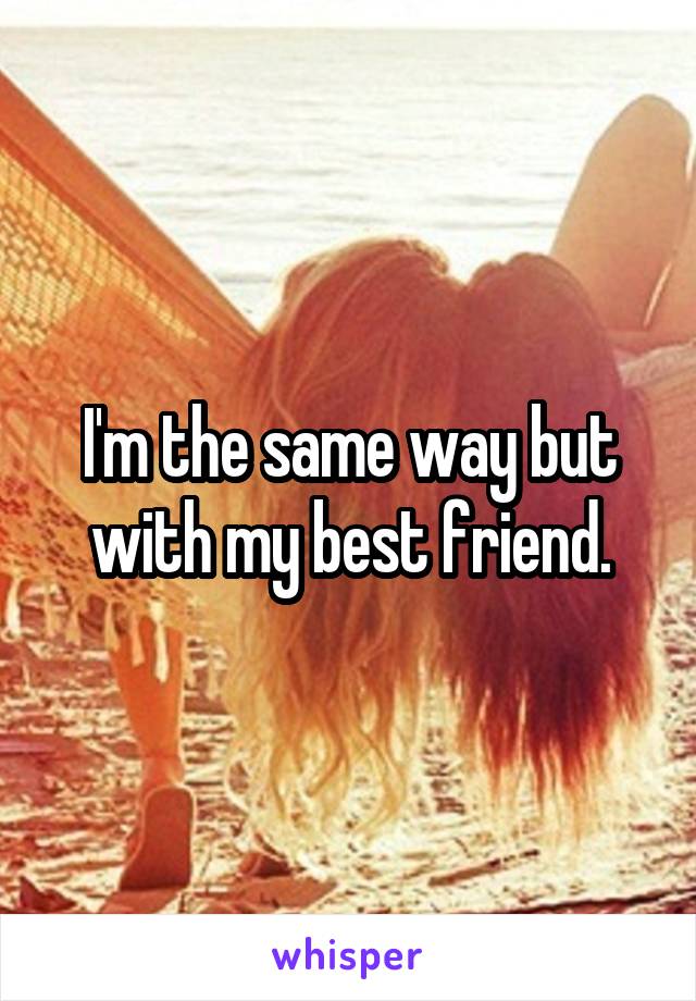 I'm the same way but with my best friend.