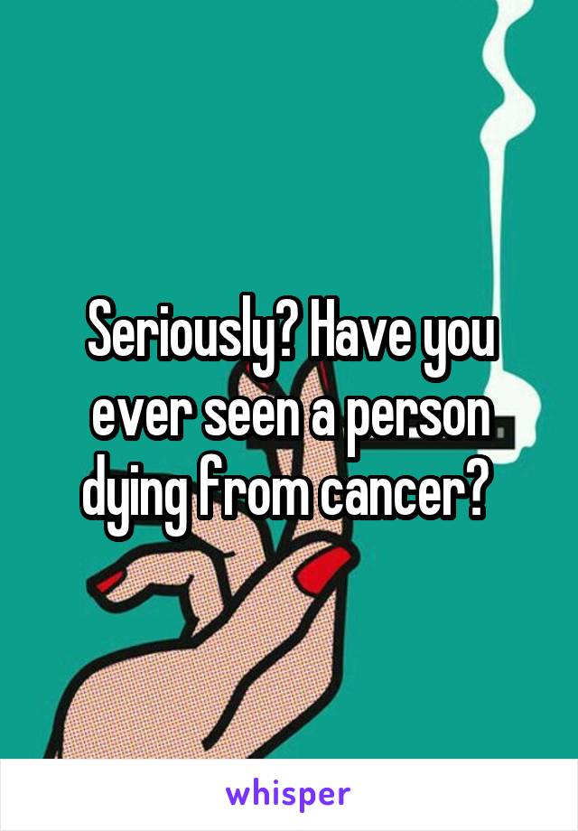 Seriously? Have you ever seen a person dying from cancer? 