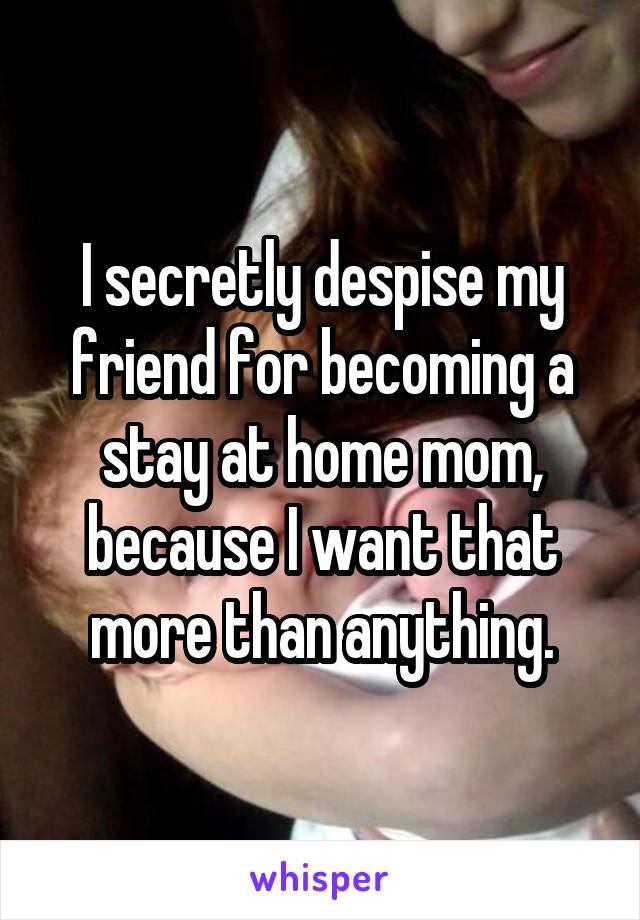 I secretly despise my friend for becoming a stay at home mom, because I want that more than anything.