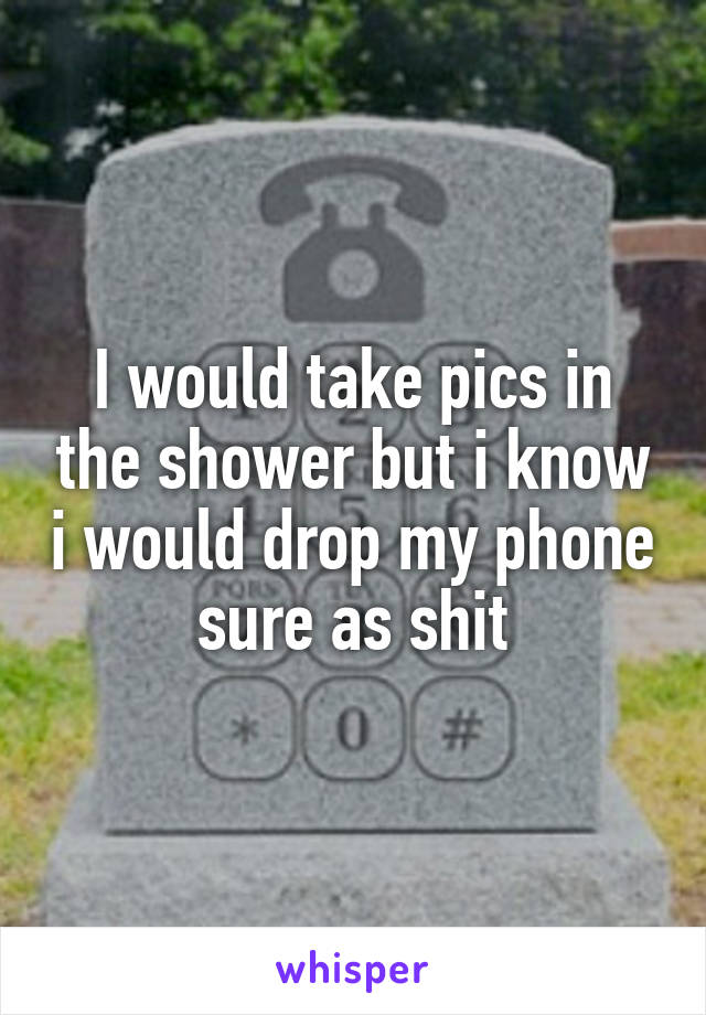 I would take pics in the shower but i know i would drop my phone sure as shit