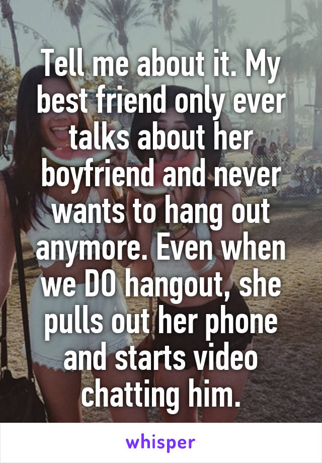 Tell me about it. My best friend only ever talks about her boyfriend and never wants to hang out anymore. Even when we DO hangout, she pulls out her phone and starts video chatting him.