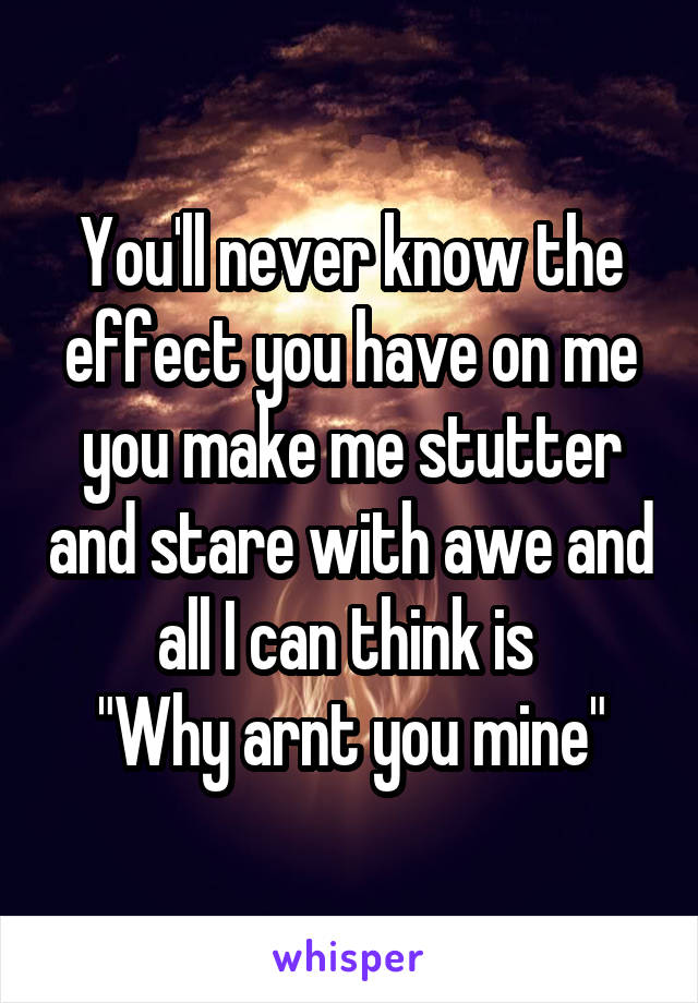 You'll never know the effect you have on me you make me stutter and stare with awe and all I can think is 
"Why arnt you mine"