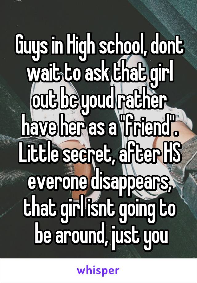 Guys in High school, dont wait to ask that girl out bc youd rather have her as a "friend".
Little secret, after HS everone disappears, that girl isnt going to
 be around, just you