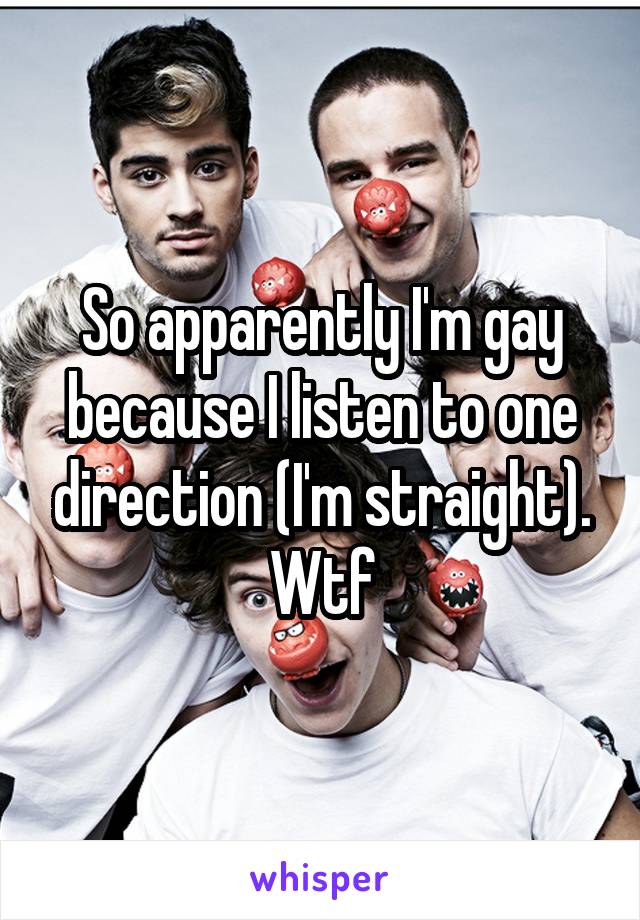 So apparently I'm gay because I listen to one direction (I'm straight). Wtf