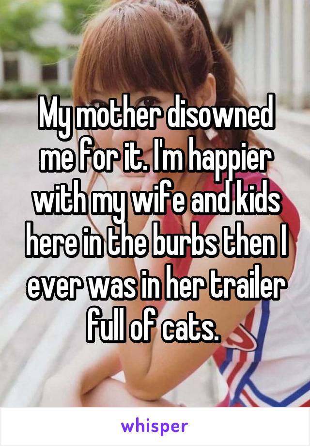 My mother disowned me for it. I'm happier with my wife and kids here in the burbs then I ever was in her trailer full of cats. 