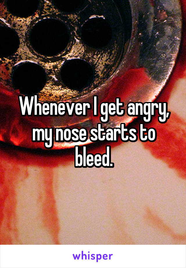 Whenever I get angry, my nose starts to bleed.