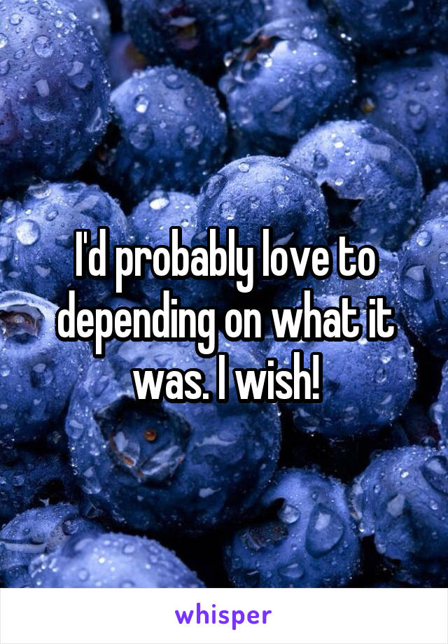 I'd probably love to depending on what it was. I wish!