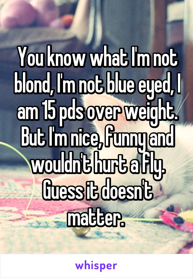 You know what I'm not blond, I'm not blue eyed, I am 15 pds over weight. But I'm nice, funny and wouldn't hurt a fly. Guess it doesn't matter. 