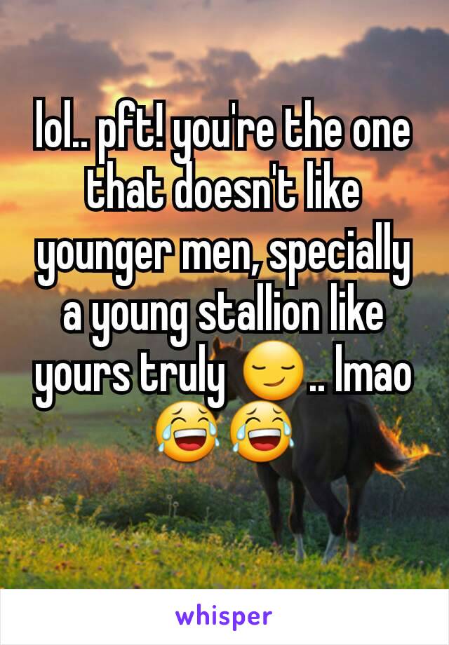 lol.. pft! you're the one that doesn't like younger men, specially a young stallion like yours truly 😏.. lmao 😂😂