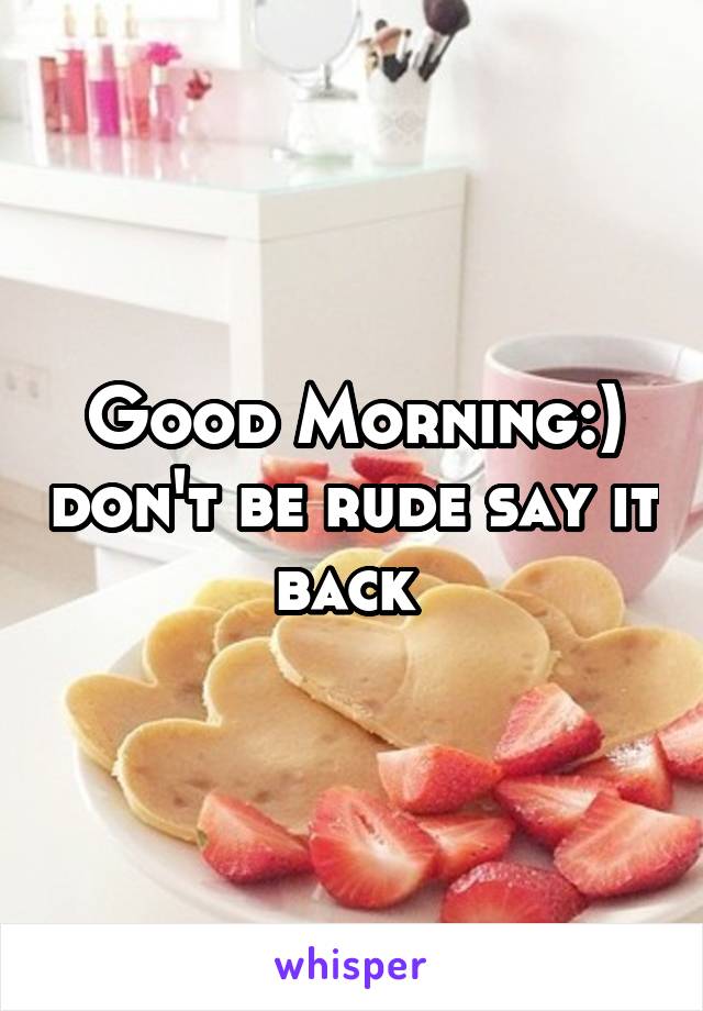 Good Morning:) don't be rude say it back 