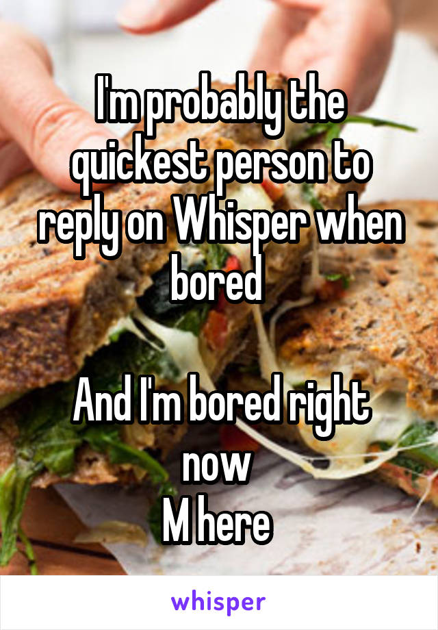 I'm probably the quickest person to reply on Whisper when bored 

And I'm bored right now 
M here 