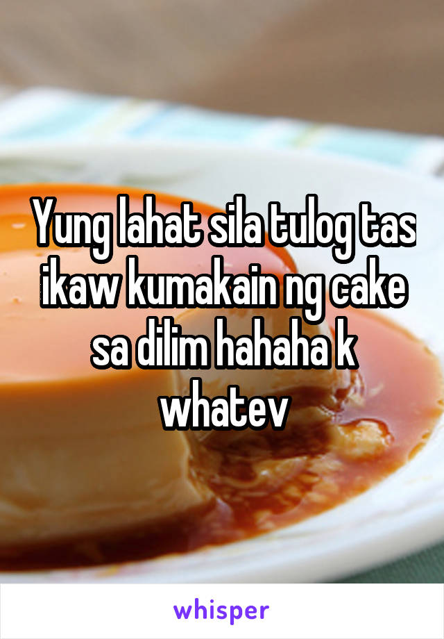 Yung lahat sila tulog tas ikaw kumakain ng cake sa dilim hahaha k whatev