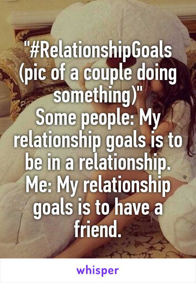 "#RelationshipGoals (pic of a couple doing something)"
Some people: My relationship goals is to be in a relationship.
Me: My relationship goals is to have a friend.