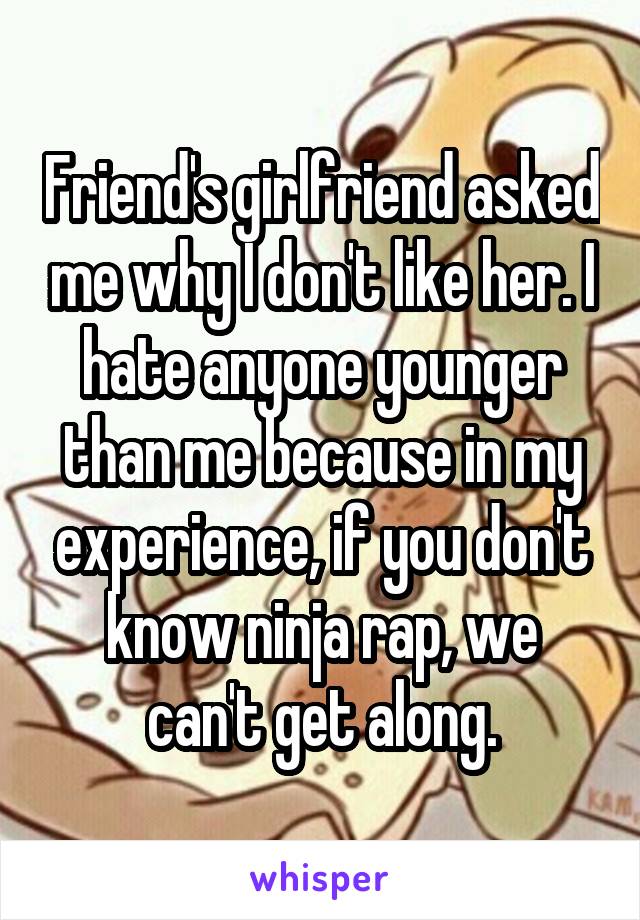 Friend's girlfriend asked me why I don't like her. I hate anyone younger than me because in my experience, if you don't know ninja rap, we can't get along.