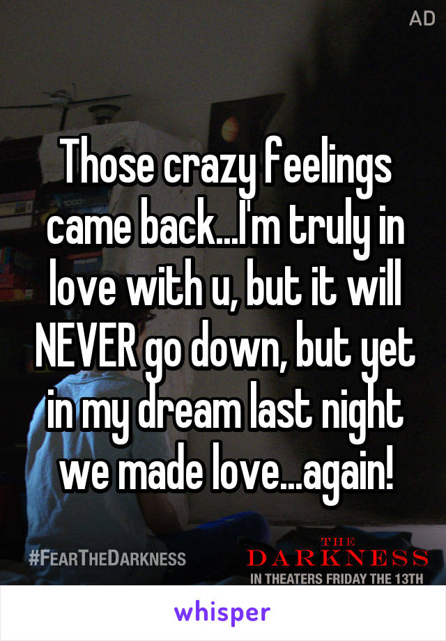 Those crazy feelings came back...I'm truly in love with u, but it will NEVER go down, but yet in my dream last night we made love...again!