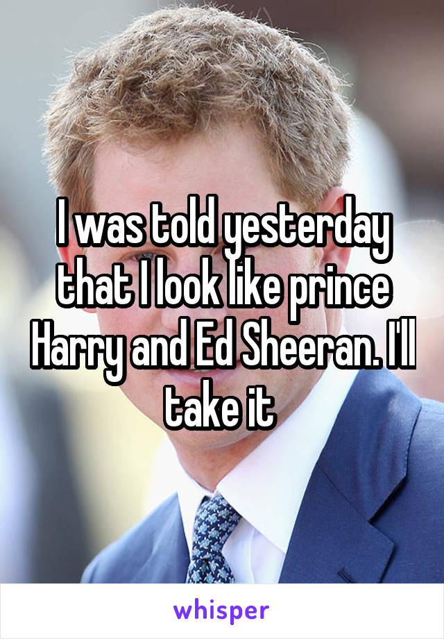 I was told yesterday that I look like prince Harry and Ed Sheeran. I'll take it 