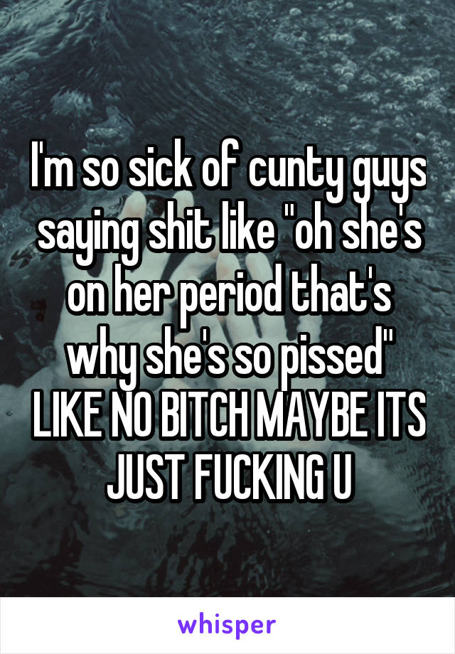 I'm so sick of cunty guys saying shit like "oh she's on her period that's why she's so pissed" LIKE NO BITCH MAYBE ITS JUST FUCKING U