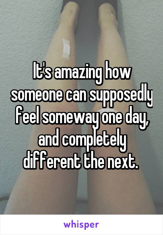 It's amazing how someone can supposedly feel someway one day, and completely different the next. 