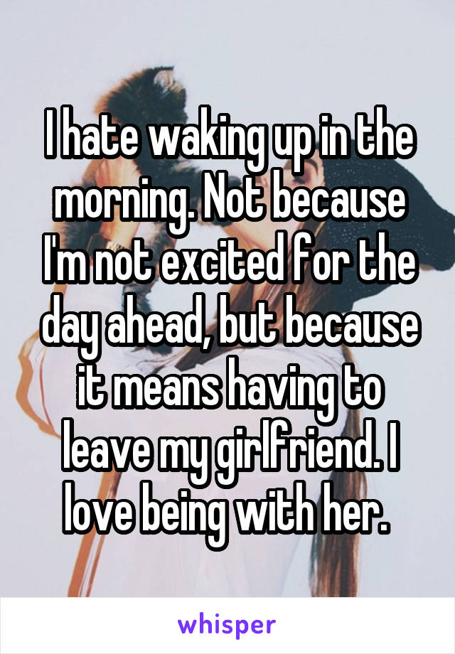 I hate waking up in the morning. Not because I'm not excited for the day ahead, but because it means having to leave my girlfriend. I love being with her. 