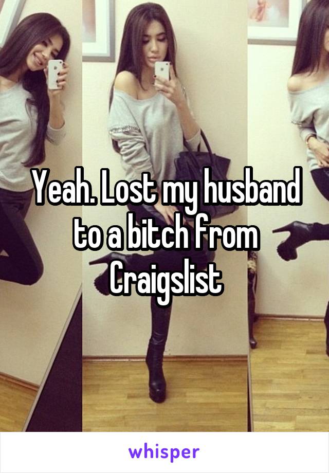 Yeah. Lost my husband to a bitch from Craigslist