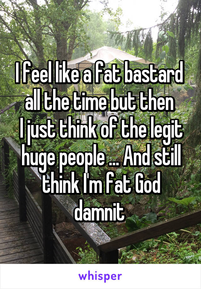 I feel like a fat bastard 
all the time but then 
I just think of the legit
huge people ... And still
think I'm fat God damnit 