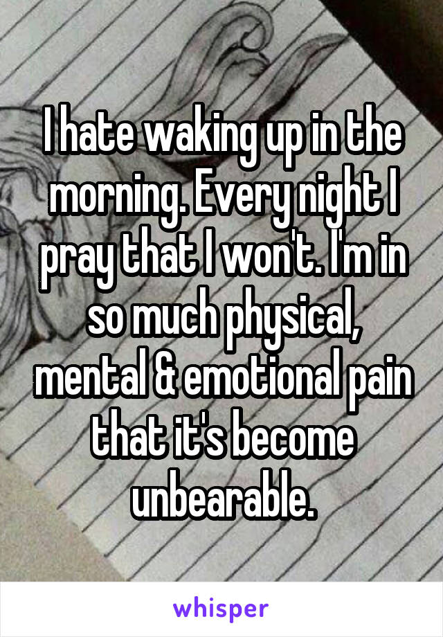 I hate waking up in the morning. Every night I pray that I won't. I'm in so much physical, mental & emotional pain that it's become unbearable.