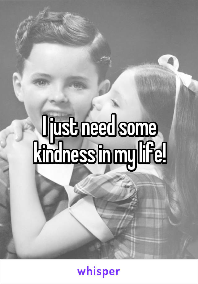 I just need some kindness in my life!