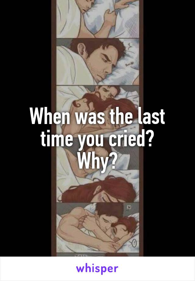 When was the last time you cried?
Why?