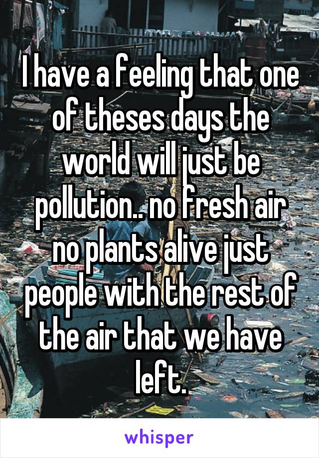 I have a feeling that one of theses days the world will just be pollution.. no fresh air no plants alive just people with the rest of the air that we have left.